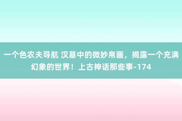 一个色农夫导航 汉墓中的微妙帛画，揭露一个充满幻象的世界！上古神话那些事-174