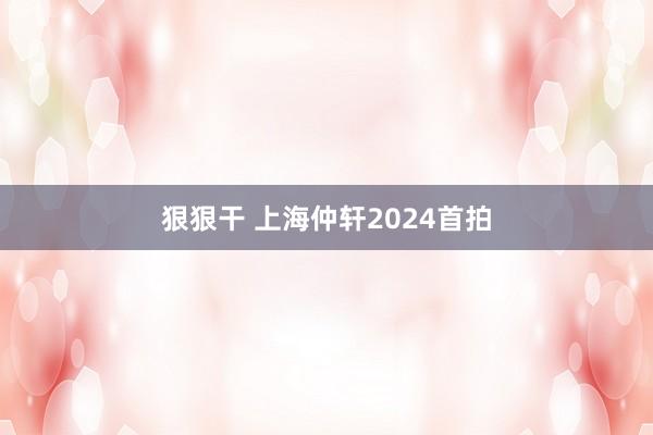 狠狠干 上海仲轩2024首拍