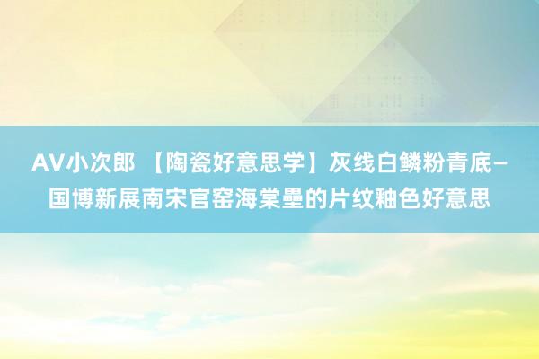 AV小次郎 【陶瓷好意思学】灰线白鳞粉青底—国博新展南宋官窑海棠壘的片纹釉色好意思