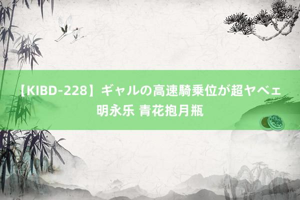 【KIBD-228】ギャルの高速騎乗位が超ヤベェ 明永乐 青花抱月瓶