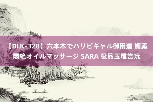 【BLK-328】六本木でパリピギャル御用達 媚薬悶絶オイルマッサージ SARA 极品玉雕赏玩