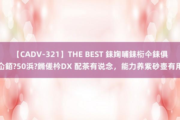 【CADV-321】THE BEST 銇婅哺銇椼仐銇俱仚銆?50浜?鏅傞枔DX 配茶有说念，能力养紫砂壶有用