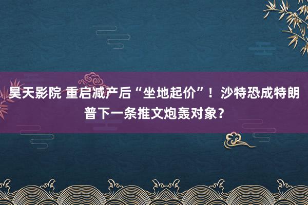 昊天影院 重启减产后“坐地起价”！沙特恐成特朗普下一条推文炮轰对象？