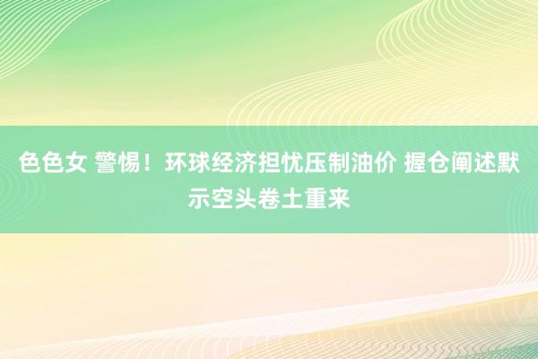 色色女 警惕！环球经济担忧压制油价 握仓阐述默示空头卷土重来