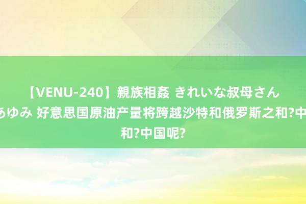 【VENU-240】親族相姦 きれいな叔母さん 高梨あゆみ 好意思国原油产量将跨越沙特和俄罗斯之和?中国呢?