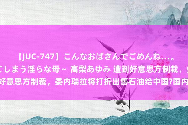 【JUC-747】こんなおばさんでごめんね…。～童貞チ○ポに発情してしまう淫らな母～ 高梨あゆみ 遭到好意思方制裁，委内瑞拉将打折出售石油给中国?国内油价要降?