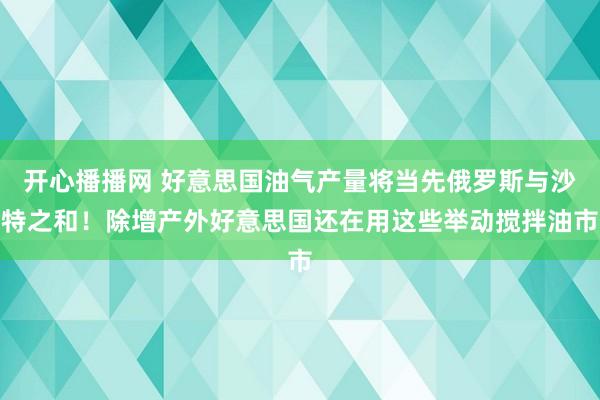 开心播播网 好意思国油气产量将当先俄罗斯与沙特之和！除增产外好意思国还在用这些举动搅拌油市