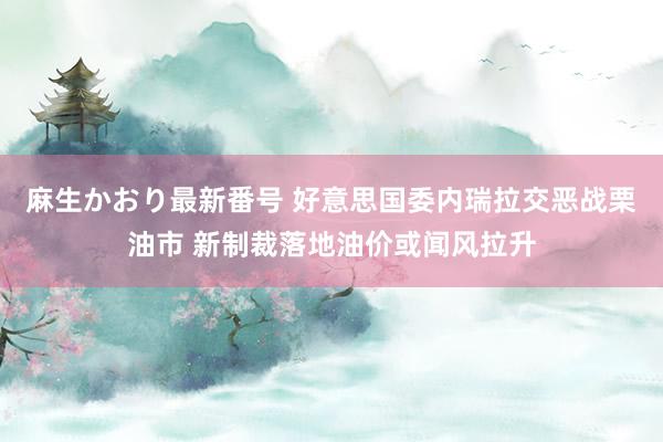 麻生かおり最新番号 好意思国委内瑞拉交恶战栗油市 新制裁落地油价或闻风拉升