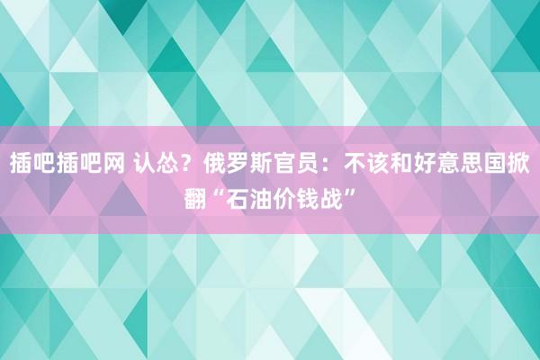 插吧插吧网 认怂？俄罗斯官员：不该和好意思国掀翻“石油价钱战”