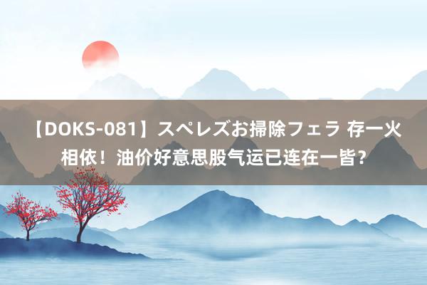 【DOKS-081】スペレズお掃除フェラ 存一火相依！油价好意思股气运已连在一皆？