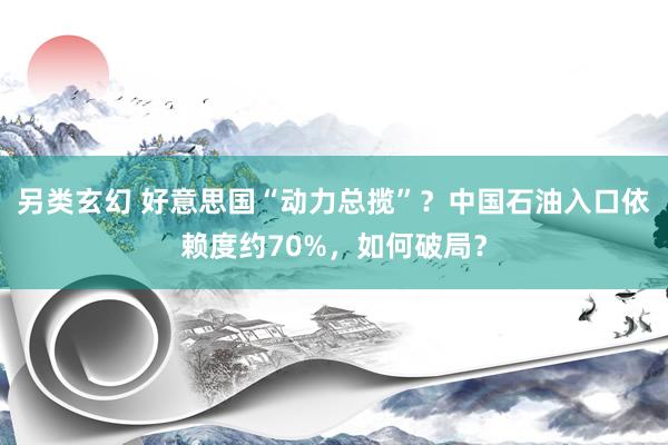 另类玄幻 好意思国“动力总揽”？中国石油入口依赖度约70%，如何破局？