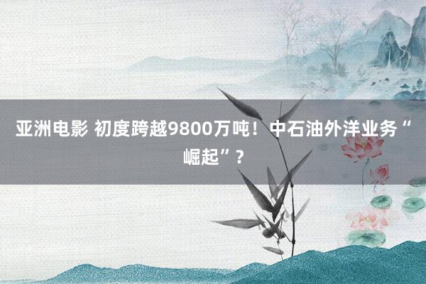 亚洲电影 初度跨越9800万吨！中石油外洋业务“崛起”？