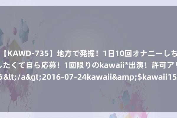 【KAWD-735】地方で発掘！1日10回オナニーしちゃう絶倫少女がセックスしたくて自ら応募！1回限りのkawaii*出演！許可アリAV発売 佐々木ゆう</a>2016-07-24kawaii&$kawaii151分钟 好意思中俄三大音讯令国外油价跳涨1%！国内油价莫不是又要涨？