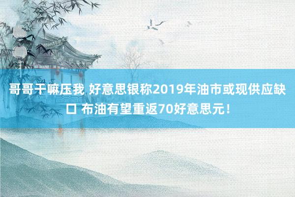 哥哥干嘛压我 好意思银称2019年油市或现供应缺口 布油有望重返70好意思元！