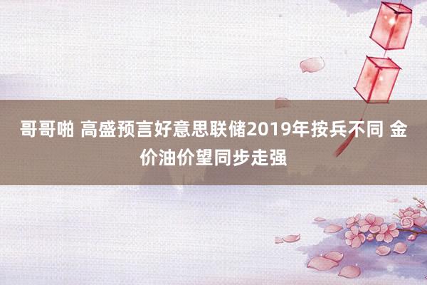 哥哥啪 高盛预言好意思联储2019年按兵不同 金价油价望同步走强