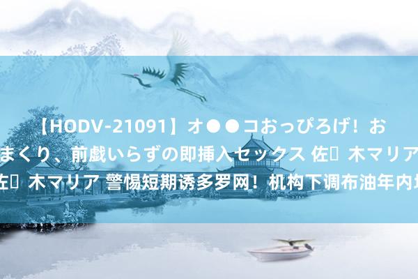 【HODV-21091】オ●●コおっぴろげ！お姉ちゃん 四六時中濡れまくり、前戯いらずの即挿入セックス 佐々木マリア 警惕短期诱多罗网！机构下调布油年内均价预期20%