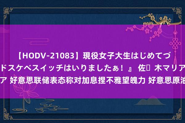 【HODV-21083】現役女子大生はじめてづくしのセックス 『私のドスケベスイッチはいりましたぁ！』 佐々木マリア 好意思联储表态称对加息捏不雅望魄力 好意思原油价钱创近十年最长连涨