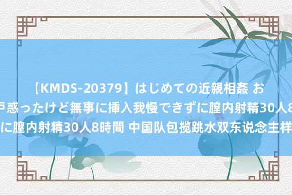 【KMDS-20379】はじめての近親相姦 おばさんの誘いに最初は戸惑ったけど無事に挿入我慢できずに膣内射精30人8時間 中国队包揽跳水双东说念主样子四金