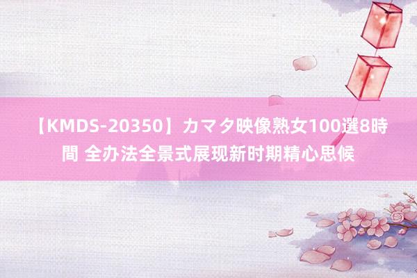 【KMDS-20350】カマタ映像熟女100選8時間 全办法全景式展现新时期精心思候