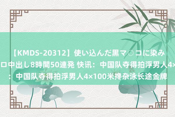 【KMDS-20312】使い込んだ黒マ○コに染み渡る息子の精液ドロドロ中出し8時間50連発 快讯：中国队夺得拍浮男人4×100米搀杂泳长途金牌