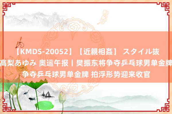 【KMDS-20052】【近親相姦】 スタイル抜群な僕の叔母さん 高梨あゆみ 奥运午报丨樊振东将争夺乒乓球男单金牌 拍浮形势迎来收官