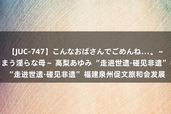 【JUC-747】こんなおばさんでごめんね…。～童貞チ○ポに発情してしまう淫らな母～ 高梨あゆみ “走进世遗·碰见非遗” 福建泉州促文旅和会发展