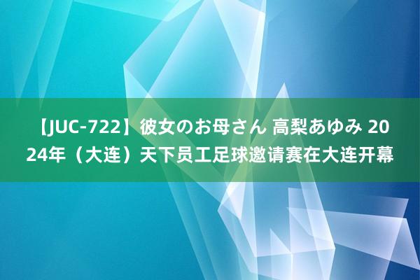 【JUC-722】彼女のお母さん 高梨あゆみ 2024年（大连）天下员工足球邀请赛在大连开幕