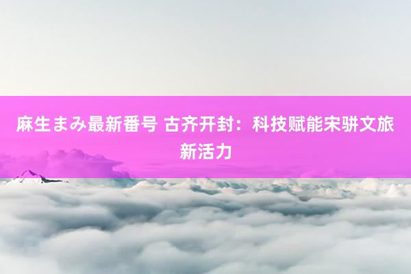 麻生まみ最新番号 古齐开封：科技赋能宋骈文旅新活力