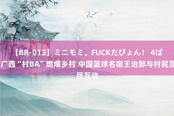 【BR-013】ミニモミ。FUCKだぴょん！ 4ばん 广西“村BA”燃爆乡村 中国篮球名宿王治郅与村民互动