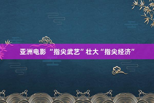 亚洲电影 “指尖武艺”壮大“指尖经济”