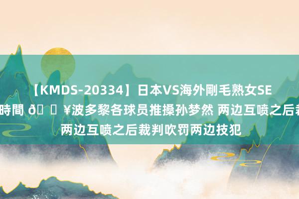 【KMDS-20334】日本VS海外剛毛熟女SEX対決！！40人8時間 ?波多黎各球员推搡孙梦然 两边互喷之后裁判吹罚两边技犯