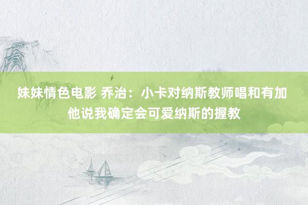 妹妹情色电影 乔治：小卡对纳斯教师唱和有加 他说我确定会可爱纳斯的握教