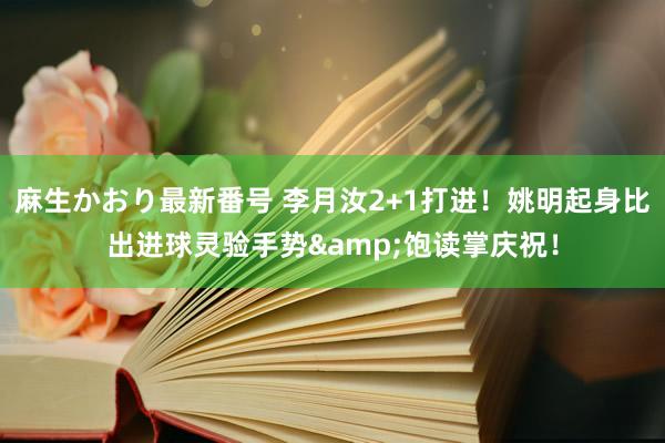 麻生かおり最新番号 李月汝2+1打进！姚明起身比出进球灵验手势&饱读掌庆祝！