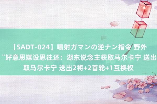 【SADT-024】噴射ガマンの逆ナン指令 野外浣腸悪戯 5换1?好意思媒设思往还：湖东说念主获取马尔卡宁 送出2将+2首轮+1互换权