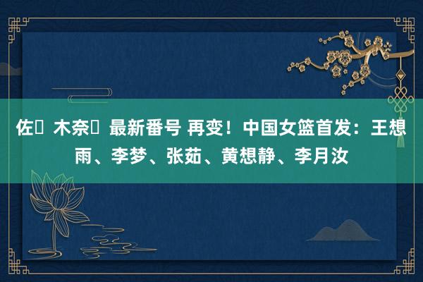 佐々木奈々最新番号 再变！中国女篮首发：王想雨、李梦、张茹、黄想静、李月汝