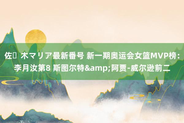 佐々木マリア最新番号 新一期奥运会女篮MVP榜：李月汝第8 斯图尔特&阿贾-威尔逊前二