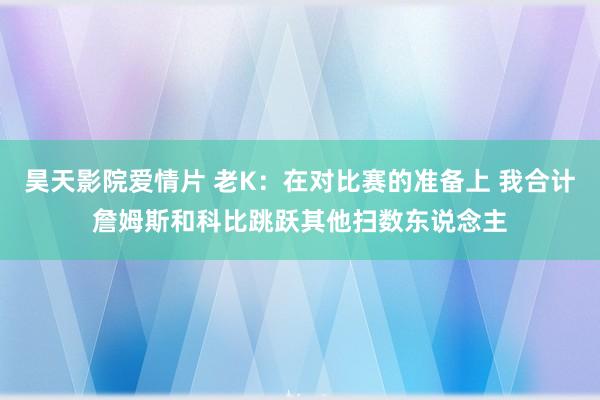 昊天影院爱情片 老K：在对比赛的准备上 我合计詹姆斯和科比跳跃其他扫数东说念主