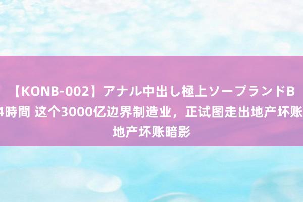 【KONB-002】アナル中出し極上ソープランドBEST4時間 这个3000亿边界制造业，正试图走出地产坏账暗影