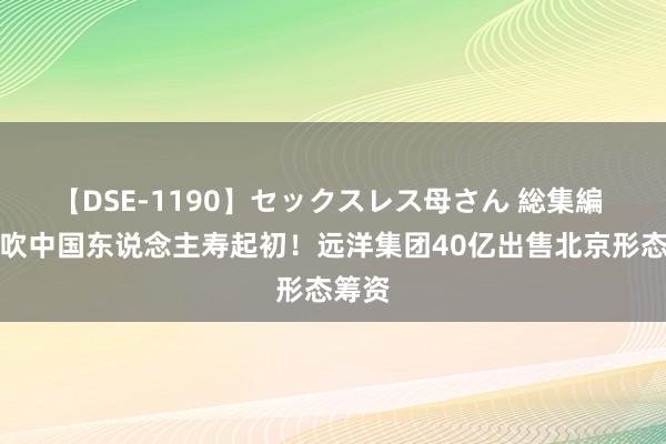 【DSE-1190】セックスレス母さん 総集編 大鼓吹中国东说念主寿起初！远洋集团40亿出售北京形态筹资