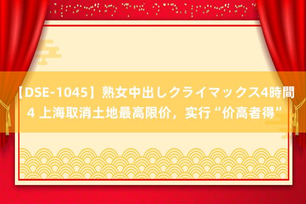 【DSE-1045】熟女中出しクライマックス4時間 4 上海取消土地最高限价，实行“价高者得”