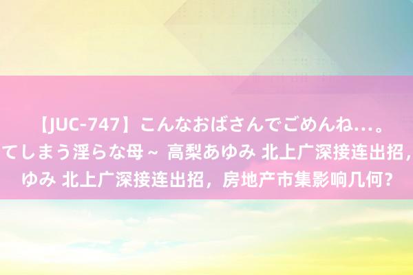 【JUC-747】こんなおばさんでごめんね…。～童貞チ○ポに発情してしまう淫らな母～ 高梨あゆみ 北上广深接连出招，房地产市集影响几何？