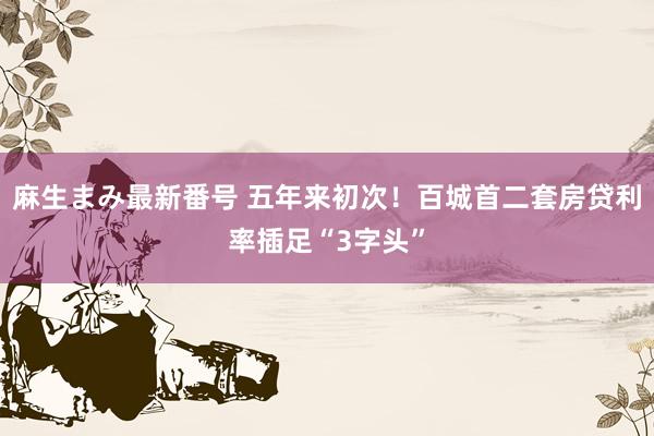 麻生まみ最新番号 五年来初次！百城首二套房贷利率插足“3字头”