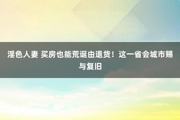 淫色人妻 买房也能荒诞由退货！这一省会城市赐与复旧