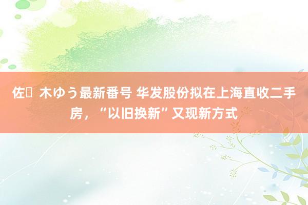 佐々木ゆう最新番号 华发股份拟在上海直收二手房，“以旧换新”又现新方式