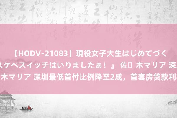 【HODV-21083】現役女子大生はじめてづくしのセックス 『私のドスケベスイッチはいりましたぁ！』 佐々木マリア 深圳最低首付比例降至2成，首套房贷款利率降至3.5%