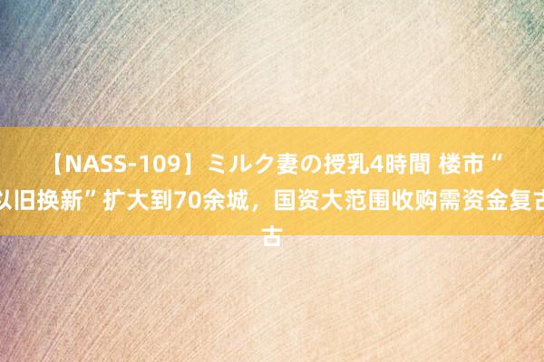 【NASS-109】ミルク妻の授乳4時間 楼市“以旧换新”扩大到70余城，国资大范围收购需资金复古