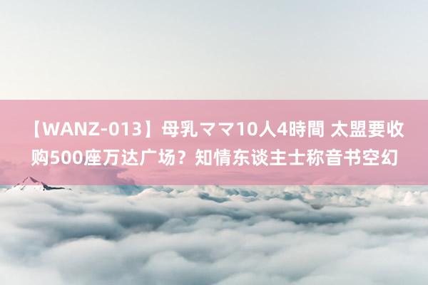 【WANZ-013】母乳ママ10人4時間 太盟要收购500座万达广场？知情东谈主士称音书空幻