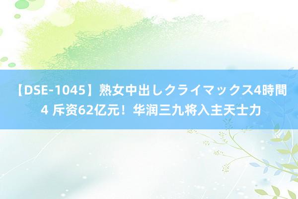 【DSE-1045】熟女中出しクライマックス4時間 4 斥资62亿元！华润三九将入主天士力