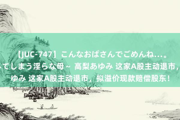 【JUC-747】こんなおばさんでごめんね…。～童貞チ○ポに発情してしまう淫らな母～ 高梨あゆみ 这家A股主动退市，拟溢价现款赔偿股东！