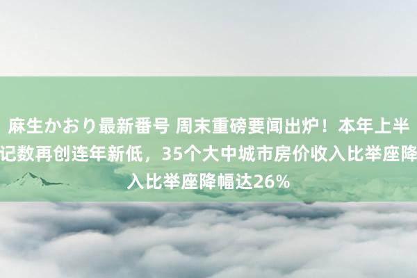 麻生かおり最新番号 周末重磅要闻出炉！本年上半年景婚登记数再创连年新低，35个大中城市房价收入比举座降幅达26%